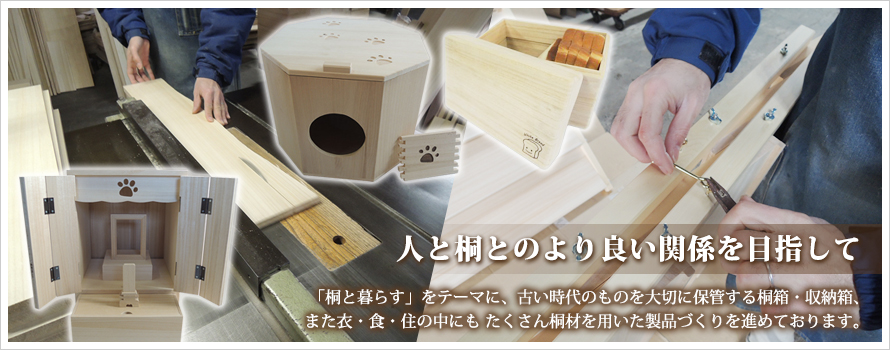 「桐と暮らす」をテーマに、古い時代のものを大切に保管する桐箱・収納箱、また衣・食・住の中にも
たくさん桐材を用いた製品づくりを進めております。